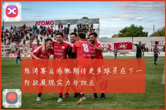 陈涛赛后感慨期待更多球员在下一阶段展现实力与担当