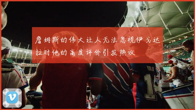 詹姆斯的伟大让人无法忽视伊戈达拉对他的高度评价引发热议