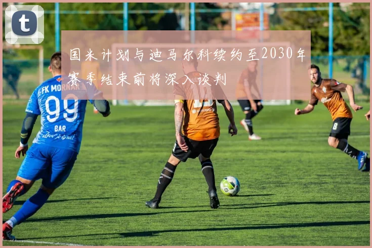 国米计划与迪马尔科续约至2030年赛季结束前将深入谈判