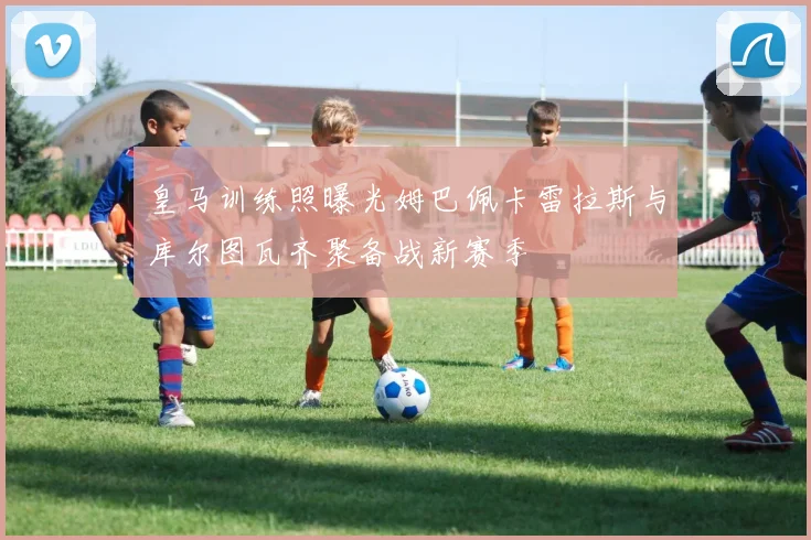 皇马训练照曝光姆巴佩卡雷拉斯与库尔图瓦齐聚备战新赛季