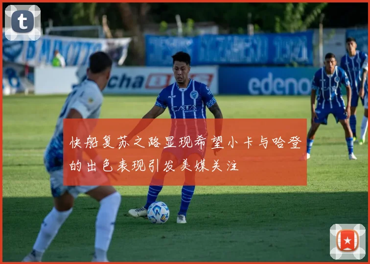 快船复苏之路显现希望小卡与哈登的出色表现引发美媒关注