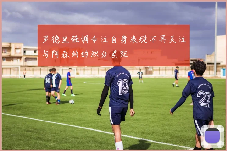 罗德里强调专注自身表现不再关注与阿森纳的积分差距