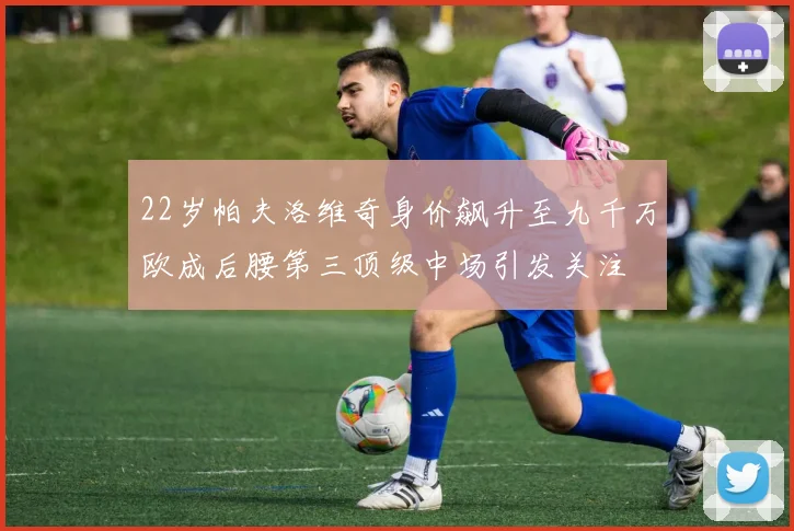 22岁帕夫洛维奇身价飙升至九千万欧成后腰第三顶级中场引发关注